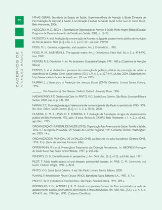 90
CADERNOSDE
ATENÇÃOBÁSICA
MINAS GERAIS. Secretaria de Estado de Saúde. Superintendência de Atenção à Sáude Diretoria de
Normalização de Atenção à Saúde. Coordenação Estadual de Saúde Bucal. Linha Guia de Saúde Bucal.
Belo Horizonte, 2006.
MIZOCZKY, M.C.; BECH, J. Estratégias de Organização da Atenção à Saúde. Porto Alegre: Editora Dacasa/
Programa de Desenvolvimento da Gestão em Saúde, 2002. p. 19-20.
MODESTO, A. et al. Avaliação da concentração de fluoreto na água de abastecimento público do município
do Rio de Janeiro. RBO, [S.l.], v.56, n. 5, p.217-221, set./out, 1999.0.
MOSS, M. L. Genetics, epigenetics, and causation. Am. J. Ortohod.Oct., 1981.
MOSS, M. M.; SALENTJIN, L. The capsular matrix. Am. J. Orthodontics, New York. 56, n. 5, p. 474-490,
nov. 1969.
MOYERS, R. E. Ortodontia. 4. ed. Rio de Janeiro: Guanabara Koogan, 1991. 483 p. (Cadernos de Atenção
Básica)
MOYSES, S. et al. Avaliando o processo de construção de políticas públicas de promoção de saúde: a
experiência de Curitiba. Ciênc. saúde coletiva, [S.l.], v. 9, n. 3, p. 627-641, jul./set. 2004. Disponível em:
http://www.scielo.br/scielo. Acessado em: 20 nov. 2005.
MURRAY, J. J. Bases para a Prevenção das doenças Bucais (OMS). Genebra: Livraria Santos Editora,
1992.
______. The Prevention of Oral Disease. Oxford: Oxford University Press, 1996.
NADANOVSKY, P. O Declínio da Cárie. In: PINTO, V. G. Saúde Bucal Coletiva. São Paulo: Livraria e Editora
Santos, 2000. cap. 6. p. 341-350.
NARVAI, P. C. Fluoretação da água: heterocontrole no município de São Paulo no período de 1990-1999.
Rev. Bras. Odont. Saúde Coletiva, [S.l.], v.1, n. 2, p. 50-56, 2000.
OLIVEIRA, C. M. B.; ASSIS, D. F.; FERREIRA, E. F. Avaliação da fluoretação da água de abastecimento
público de Belo Horizonte, MG, após 18 anos. Revista do CROMG, Belo Horizonte, v. 1, n. 2, p. 62-66,
ago./dez., 1995.
ORGANIZAÇÃO MUNDIAL DE SAÚDE (OMS). Organização Pan-Americana de Saúde. Família e Saúde.
Tema 4.7 da Agenda Provisória, 55ª Sessão do Comitê Regional / 44º Conselho Diretor. Washington,
set. 2003. 14 p.
ORGANIZACION MUNDIAL DE LA SALUD (OMS). Los fluoruros y la salud bucodental. Ginebra: OMS,
1994. 43 p. (Serie de Informes Técnicos, 846).
OPPERMANN, R.V. et al. Prevenção e Tratamento das Doenças Periodontais. In: Aboprev. Promoção
de Saúde Bucal. São Paulo: Artes Médicas, 1997. p. 255-282.
PENDRYS, D. G. Dental fluorosis in perspective. J. Am. Dent. Ass., [S.l.], v.122, p.63-66, sept. 1991.
Pilot, T. Public health aspects of oral diseases: periodontal diseases. In: Pine, C. M. Community oral
health. Oxford: Wright, 1997. p. 82-8.
PINTO, V. G. Saúde Bucal Coletiva. 4. ed. São Paulo: Livraria Santos Editora, 2000.
PLANAS, P. Rehabilitación Neuro-Oclusal (RNO). Barcelona: Salvat Editores S.A., 1987. 317 p.
PROFFIT, W. R. Ortodontia Contemporânea. São Paulo: Pancast Editora, 1991. 589 p.
RODRIGUES, F. G.; AMORIM, J. B. O. Estudo comparativo do teor de flúor encontrado na rede de
abastecimento público, reservatórios domiciliares e filtros domésticos. Rev. ABO Nac., [S.l.], v. 2, n. 6, p.
409-410. dez. 1994/ jan. 1995. (Caderno Científico).
 