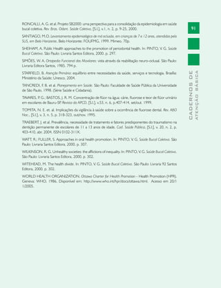 91
CADERNOSDE
ATENÇÃOBÁSICA
RONCALLI, A. G. et al. Projeto SB2000: uma perspectiva para a consolidação da epidemiologia em saúde
bucal coletiva. Rev. Bras. Odont. Saúde Coletiva, [S.l.], v.1, n. 2, p. 9-25, 2000.
SANTIAGO, M.O. Levantamento epidemiológico de má oclusão, em crianças de 7 e 12 anos, atendidas pelo
SUS, em Belo Horizonte. Belo Horizonte: FOUFMG, 1999. Mimeo. 70p.
SHEIHAM, A. Public Health approaches to the promotion of periodontal health. In: PINTO, V. G. Saúde
Bucal Coletiva. São Paulo: Livraria Santos Editora, 2000. p. 297.
SIMÕES, W. A. Ortopedia Funcional dos Maxilares: vista através da reabilitação neuro-oclusal. São Paulo:
Livraria Editora Santos, 1985. 794 p.
STARFIELD, B. Atenção Primária: equilíbrio entre necessidades da saúde, serviços e tecnologia. Brasília:
Ministério da Saúde; Unesco, 2004.
TANCREDI, F. B. et al. Planejamento em Saúde. São Paulo: Faculdade de Saúde Pública da Universidade
de São Paulo, 1998. (Série Saúde e Cidadania).
TAVARES, P. G.; BASTOS, J. R. M. Concentração de flúor na água: cárie, fluorose e teor de flúor urinário
em escolares de Bauru-SP. Revista da APCD, [S.l.], v.53, n. 6, p.407-414, set/out. 1999.
TOMITA, N. E. et. al. Implicações da vigilância à saúde sobre a ocorrência de fluorose dental. Rev. ABO
Nac., [S.l.], v. 3, n. 5, p. 318-323, out/nov. 1995.
TRAEBERT, J. et al. Prevalência, necessidade de tratamento e fatores predisponentes do traumatismo na
dentição permanente de escolares de 11 a 13 anos de idade. Cad. Saúde Pública, [S.l.], v. 20, n. 2, p.
403-410, abr. 2004. ISSN 0102-311X.
WATT, R.; FULLER, S. Approaches in oral health promotion. In: PINTO, V. G. Saúde Bucal Coletiva. São
Paulo: Livraria Santos Editora, 2000. p. 307.
WILKINSON, R. G. Unhealthy societies: the afflictions of inequality. In: PINTO, V. G. Saúde Bucal Coletiva.
São Paulo: Livraria Santos Editora, 2000. p. 302.
WITEHEAD, M. The health divide. In: PINTO, V. G. Saúde Bucal Coletiva. São Paulo: Livraria 92 Santos
Editora, 2000. p. 302.
WORLD HEALTH ORGANIZATION. Ottawa Charter for Health Promotion - Health Promotion (HPR).
Geneva: WHO, 1986. Disponível em: http://www.who.int/hpr/docs/ottawa.html. Acesso em 20/1
1/2005.
 
