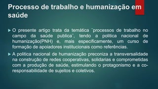 Processo de trabalho e humanização em
saúde
 O presente artigo trata da temática ¨processos de trabalho no
campo da saúde publica¨, tendo a politica nacional de
humanização(PNH) e, mais especificamente, um curso de
formação de apoiadores institucionais como referências.
 A politica nacional de humanização preconiza a transversalidade
na construção de redes cooperativas, solidarias e comprometidas
com a produção de saúde, estimulando o protagonismo e a co-
responsabilidade de sujeitos e coletivos.
 