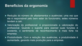 Benefícios da ergonomia
 Redução do número de afastamentos e ausências: uma vez que
ela é responsável pelo bem estar do funcionário, estes números
tendem a cair.
 Valorização do profissional: é proporcionado a valorização do
profissional. Quando o suporte para exercer suas funções é
existente, o sentimento de reconhecimento é mais forte na
empresa.
 Produtividade: Com a redução das ausências, a produtividade é
aumentada, gerando mais produção para a empresa.
 