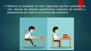  Melhoria na qualidade de vida: ergonomia significa qualidade de
vida. Através de métodos ergonômicos, acidentes de trabalho e
afastamentos por motivos de saúdes são reduzidos.
 