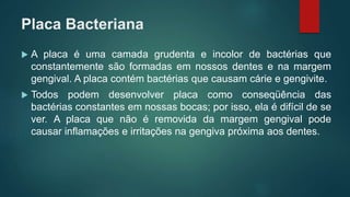 Placa Bacteriana
 A placa é uma camada grudenta e incolor de bactérias que
constantemente são formadas em nossos dentes e na margem
gengival. A placa contém bactérias que causam cárie e gengivite.
 Todos podem desenvolver placa como conseqüência das
bactérias constantes em nossas bocas; por isso, ela é difícil de se
ver. A placa que não é removida da margem gengival pode
causar inflamações e irritações na gengiva próxima aos dentes.
 