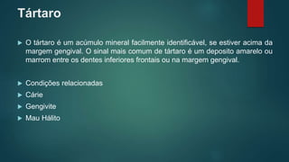 Tártaro
 O tártaro é um acúmulo mineral facilmente identificável, se estiver acima da
margem gengival. O sinal mais comum de tártaro é um deposito amarelo ou
marrom entre os dentes inferiores frontais ou na margem gengival.
 Condições relacionadas
 Cárie
 Gengivite
 Mau Hálito
 