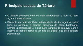 Principais causas do Tártaro
 O tártaro acontece com ou sem alimentação e com ou sem
açúcar industrializado.
 Diferente da cárie dentária, independente de ter ingerido certos
tipos de alimento, a simples presença de placa bacteriana,
permite a calcificação e o que seria simples de remover com a
escova de dentes, torna-se um tipo de “pedra” que só o dentista
pode limpar.
 