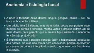 Anatomia e fisiologia bucal
 A boca é formada pelos dentes, língua, gengiva, palato – céu da
boca –, bochecha e lábios.
 Um adulto tem 32 dentes, mas nem todas bocas comportam esse
número de dentes e funções. Muitas vezes é preciso extrair um ou
mais dentes para garantir que a arcada fique alinhada e nenhuma
função seja prejudicada.
 É importante que a pessoa consiga fazer a higienização adequada
dos dentes. Se eles não forem bem escovados, podem apresentar
processos de cárie e infecção do canal, o que leva com frequência
à extração.
 