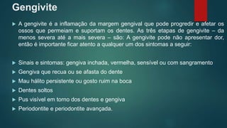 Gengivite
 A gengivite é a inflamação da margem gengival que pode progredir e afetar os
ossos que permeiam e suportam os dentes. As três etapas de gengivite – da
menos severa até a mais severa – são: A gengivite pode não apresentar dor,
então é importante ficar atento a qualquer um dos sintomas a seguir:
 Sinais e sintomas: gengiva inchada, vermelha, sensível ou com sangramento
 Gengiva que recua ou se afasta do dente
 Mau hálito persistente ou gosto ruim na boca
 Dentes soltos
 Pus visível em torno dos dentes e gengiva
 Periodontite e periodontite avançada.
 