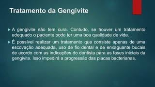 Tratamento da Gengivite
 A gengivite não tem cura. Contudo, se houver um tratamento
adequado o paciente pode ter uma boa qualidade de vida.
 É possível realizar um tratamento que consiste apenas de uma
escovação adequada, uso de fio dental e de enxaguante bucais
de acordo com as indicações do dentista para as fases iniciais da
gengivite. Isso impedirá a progressão das placas bacterianas.
 