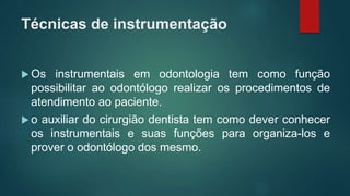Técnicas de instrumentação
 Os instrumentais em odontologia tem como função
possibilitar ao odontólogo realizar os procedimentos de
atendimento ao paciente.
 o auxiliar do cirurgião dentista tem como dever conhecer
os instrumentais e suas funções para organiza-los e
prover o odontólogo dos mesmo.
 