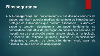 Biossegurança
 A biossegurança são procedimentos e estudos nos serviços de
saúde, que visam abordar medidas de controle de infecções para
proteger os funcionários que prestam assistência, usuários em
saúde e também desempenha um papel fundamental na
comunidade onde atua da promoção da consciência sanitária, da
importância da preservação ambiental com relação à manipulação
e descarte de resíduos químicos, tóxicos e potencialmente
infectantes, e também, da diminuição, de um modo geral, de
riscos à saúde e acidentes ocupacionais.
 