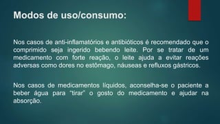Modos de uso/consumo:
Nos casos de anti-inflamatórios e antibióticos é recomendado que o
comprimido seja ingerido bebendo leite. Por se tratar de um
medicamento com forte reação, o leite ajuda a evitar reações
adversas como dores no estômago, náuseas e refluxos gástricos.
Nos casos de medicamentos líquidos, aconselha-se o paciente a
beber água para “tirar” o gosto do medicamento e ajudar na
absorção.
 