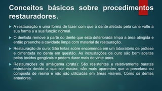 Conceitos básicos sobre procedimentos
restauradores.
 A restauração e uma forma de fazer com que o dente afetado pela carie volte a
sua forma e a sua função normal.
 O dentista remove a parte do dente que esta deteriorada limpa a área atingida e
então preenche a cavidade limpa com material de restauração.
 Restauração de ouro: São feitas sobre encomenda em um laboratório de prótese
e cimentada no dente em questão. As incrustações de ouro são bem aceitas
pelos tecidos gengivais e podem durar mais de vinte anos.
 Restaurações de amálgama (prata): São resistentes e relativamente baratas
entretanto devido a sua cor escura, são mais aparentes que a porcelana ou
composta de resina e não são utilizadas em áreas visíveis. Como os dentes
anteriores.
 