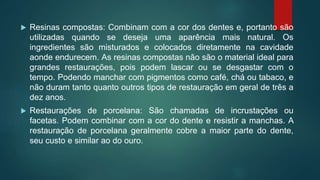  Resinas compostas: Combinam com a cor dos dentes e, portanto são
utilizadas quando se deseja uma aparência mais natural. Os
ingredientes são misturados e colocados diretamente na cavidade
aonde endurecem. As resinas compostas não são o material ideal para
grandes restaurações, pois podem lascar ou se desgastar com o
tempo. Podendo manchar com pigmentos como café, chá ou tabaco, e
não duram tanto quanto outros tipos de restauração em geral de três a
dez anos.
 Restaurações de porcelana: São chamadas de incrustações ou
facetas. Podem combinar com a cor do dente e resistir a manchas. A
restauração de porcelana geralmente cobre a maior parte do dente,
seu custo e similar ao do ouro.
 