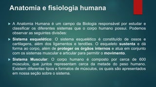 Anatomia e fisiologia humana
 A Anatomia Humana é um campo da Biologia responsável por estudar e
classificar os diferentes sistemas que o corpo humano possui. Podemos
observar as seguintes divisões:
 Sistema esquelético: O sistema esquelético é constituído de ossos e
cartilagens, além dos ligamentos e tendões. O esqueleto sustenta e dá
forma ao corpo, além de proteger os órgãos internos e atua em conjunto
com os sistemas muscular e articular para permitir o movimento.
 Sistema Muscular: O corpo humano é composto por cerca de 600
músculos, que juntos representam cerca da metade do peso humano.
Existem diferentes tipos e formatos de músculos, os quais são apresentados
em nossa seção sobre o sistema.
 