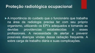 Proteção radiológica ocupacional
 A importância do cuidado que o funcionário que trabalha
na área da radiologia precisa ter com seu próprio
organismo, utilizando os EPI’s adequados e tomando as
devidas providencias estabelecidas à esses
profissionais. A necessidade de alertar e prevenir
possíveis doenças vindas dessa radiação frequente. A
sobre carga de trabalho diária e suas complicações.
 