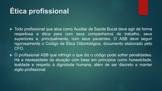 Ética profissional
 Todo profissional que atua como Auxiliar de Saúde Bucal deve agir de forma
respeitosa e ética para com seus companheiros de trabalho, seus
superiores e, principalmente, com seus pacientes. O ASB deve seguir
rigorosamente o Código de Ética Odontológica, documento elaborado pelo
CFO.
 O profissional ASB que infringir o que diz o código pode sofrer penalidades.
Há a necessidade da atuação com base em princípios como honestidade,
lealdade e respeito à dignidade humana, além de ser discreto e manter
sigilo profissional.
 