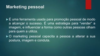 Marketing pessoal
 É uma ferramenta usada para promoção pessoal de modo
a alcançar o sucesso. É uma estratégia para “vender” a
imagem, e influenciar a forma como outras pessoas olham
para quem a utiliza.
 O marketing pessoal capacita a pessoa a alterar a sua
postura, imagem e conduta.
 