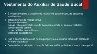 Vestimenta do Auxiliar de Saúde Bucal
 É necessário para o trabalho do Auxiliar de Saúde bucal, as seguintes
vestimentas:
 Jaleco branco de manga longa.
Sapatos fechados.
Calças (não é permitido uso de bermudas/shorts ou saias e vestidos).
Touca/rede de cabelo.
Luvas de látex descartáveis
Máscaras descartáveis
 Não é aconselhado o uso de maquiagens e/ou pinturas faciais de coloração
forte ou chamativa.
 Deve-se ter moderação no uso de brincos, anéis, pulseiras e adornos em geral.
 