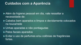 Cuidados com a Aparência
 Além da higiene pessoal em dia, vale ressaltar a
necessidade de:
 Cabelos bem aparados e limpos e devidamente colocados
na touca/rede
 Unhas aparadas e não pontiagudas
 Pelos faciais aparados
 Evitar o uso de perfumes e/ou colônias de fragrâncias
fortes.
 