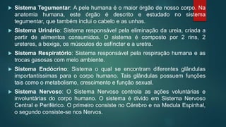  Sistema Tegumentar: A pele humana é o maior órgão de nosso corpo. Na
anatomia humana, este órgão é descrito e estudado no sistema
tegumentar, que também inclui o cabelo e as unhas.
 Sistema Urinário: Sistema responsável pela eliminação da ureia, criada a
partir de alimentos consumidos. O sistema é composto por 2 rins, 2
ureteres, a bexiga, os músculos do esfíncter e a uretra.
 Sistema Respiratório: Sistema responsável pela respiração humana e as
trocas gasosas com meio ambiente.
 Sistema Endócrino: Sistema o qual se encontram diferentes glândulas
importantíssimas para o corpo humano. Tais glândulas possuem funções
tais como o metabolismo, crescimento e função sexual.
 Sistema Nervoso: O Sistema Nervoso controla as ações voluntárias e
involuntárias do corpo humano. O sistema é divido em Sistema Nervoso
Central e Periférico. O primeiro consiste no Cérebro e na Medula Espinhal,
o segundo consiste-se nos Nervos.
 