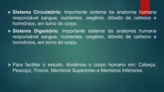  Sistema Circulatório: Importante sistema da anatomia humana
responsável sangue, nutrientes, oxigênio, dióxido de carbono e
hormônios, em torno do corpo.
 Sistema Digestório: Importante sistema da anatomia humana
responsável sangue, nutrientes, oxigênio, dióxido de carbono e
hormônios, em torno do corpo.
 Para facilitar o estudo, dividimos o corpo humano em: Cabeça,
Pescoço, Tronco, Membros Superiores e Membros Inferiores.
 