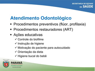 Atendimento Odontológico
 Procedimentos preventivos (flúor, profilaxia)
 Procedimentos restauradores (ART)
 Ações educativas
 Controle do biofilme
 Instrução de higiene
 Motivação do paciente para autocuidado
 Orientação da dieta
 Higiene bucal do bebê
 