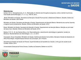 Referências:
Achtari, M. D.; Georgakopoulou, E. A.; Afentoulide, N. Dental care throughout pregnancy: what a dentist must know.
Oral Health Dental Manager,v. 11, n. 4, p. 169-76. 2012.
Brasil. Ministério da Saúde. Secretaria de Atenção à Saúde Promovendo o Aleitamento Materno. Brasília: Editora do
Ministério da Saúde. 2007 Brasil.
Ministério da Saúde. Secretaria de Atenção à Saúde. Departamento de Atenção Básica. Mantenha seu sorriso fazendo
a higiene bucal corretamente. Brasília: Editora do Ministério da Saúde. 2012.
Brasil. Ministério da Saúde. Secretaria de Atenção à Saúde. Departamento de Atenção Básica. Atenção ao pré-natal
de baixo risco. Brasília: Editora do Ministério da Saúde. 2012.
Bastos, R. D. S., B. dos Santos Silva, et al. Desmistificando o atendimento odontológico à gestante: revisão de
literatura. Revista Bahiana de Odontologia. v. 5, n. 2. 2014.
Conceição, Grupo Hospitalar. Ministério da Saúde, Gerência de Saúde Comunitária. Atenção à Saúde da Gestante em
APS.Porto Alegre: Hospital Nossa Senhora da Conceição. 2011 Paraná.
Secretaria de Estado da Saúde do Paraná. Superintendência de Assistência à Saúde. Linha guia de saúde bucal.
Curitiba: SESA. 2014
Universidade Estadual de Ponta Grossa, Cartilha da Gestante, Baldani et al 2015
 