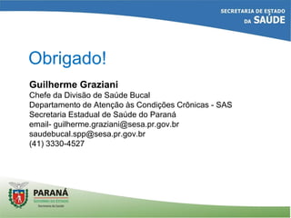 Obrigado!
Guilherme Graziani
Chefe da Divisão de Saúde Bucal
Departamento de Atenção às Condições Crônicas - SAS
Secretaria Estadual de Saúde do Paraná
email- guilherme.graziani@sesa.pr.gov.br
saudebucal.spp@sesa.pr.gov.br
(41) 3330-4527
 
