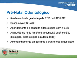  Acolhimento da gestante pela ESB na UBS/USF
 Busca ativa ESB/ACS
 Agendamento de consulta odontológica com a ESB
 Avaliação de risco na primeira consulta odontológica
(biológico, odontológico e autocuidado)
 Acompanhamento da gestante durante toda a gestação
Pré-Natal Odontológico
 