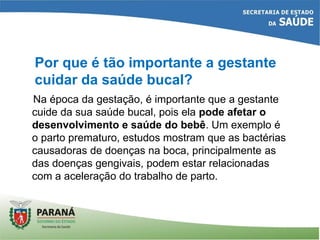 Na época da gestação, é importante que a gestante
cuide da sua saúde bucal, pois ela pode afetar o
desenvolvimento e saúde do bebê. Um exemplo é
o parto prematuro, estudos mostram que as bactérias
causadoras de doenças na boca, principalmente as
das doenças gengivais, podem estar relacionadas
com a aceleração do trabalho de parto.
Por que é tão importante a gestante
cuidar da saúde bucal?
 