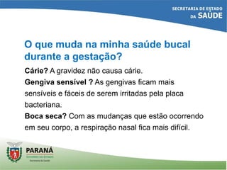 O que muda na minha saúde bucal
durante a gestação?
Cárie? A gravidez não causa cárie.
Gengiva sensível ? As gengivas ficam mais
sensíveis e fáceis de serem irritadas pela placa
bacteriana.
Boca seca? Com as mudanças que estão ocorrendo
em seu corpo, a respiração nasal fica mais difícil.
 