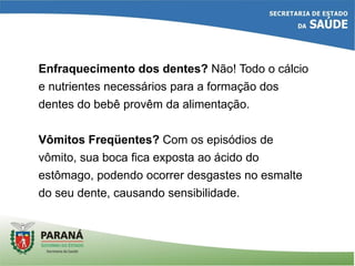 Enfraquecimento dos dentes? Não! Todo o cálcio
e nutrientes necessários para a formação dos
dentes do bebê provêm da alimentação.
Vômitos Freqüentes? Com os episódios de
vômito, sua boca fica exposta ao ácido do
estômago, podendo ocorrer desgastes no esmalte
do seu dente, causando sensibilidade.
 