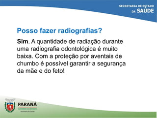 Posso fazer radiografias?
Sim. A quantidade de radiação durante
uma radiografia odontológica é muito
baixa. Com a proteção por aventais de
chumbo é possível garantir a segurança
da mãe e do feto!
 