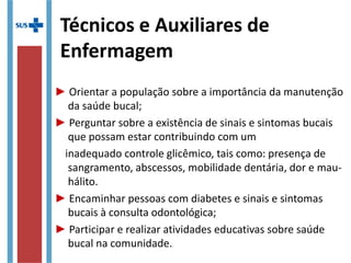 Técnicos e Auxiliares de
Enfermagem
► Orientar a população sobre a importância da manutenção
da saúde bucal;
► Perguntar sobre a existência de sinais e sintomas bucais
que possam estar contribuindo com um
inadequado controle glicêmico, tais como: presença de
sangramento, abscessos, mobilidade dentária, dor e mau-
hálito.
► Encaminhar pessoas com diabetes e sinais e sintomas
bucais à consulta odontológica;
► Participar e realizar atividades educativas sobre saúde
bucal na comunidade..
 