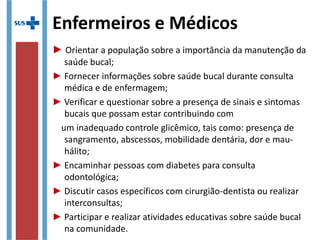 Enfermeiros e Médicos
► Orientar a população sobre a importância da manutenção da
saúde bucal;
► Fornecer informações sobre saúde bucal durante consulta
médica e de enfermagem;
► Verificar e questionar sobre a presença de sinais e sintomas
bucais que possam estar contribuindo com
um inadequado controle glicêmico, tais como: presença de
sangramento, abscessos, mobilidade dentária, dor e mau-
hálito;
► Encaminhar pessoas com diabetes para consulta odontológica;
► Discutir casos específicos com cirurgião-dentista ou realizar
interconsultas;
► Participar e realizar atividades educativas sobre saúde bucal na
comunidade.
 