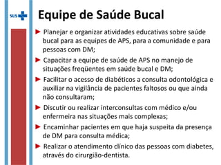 Equipe de Saúde Bucal
► Planejar e organizar atividades educativas sobre saúde
bucal para as equipes de APS, para a comunidade e para
pessoas com DM;
► Capacitar a equipe de saúde de APS no manejo de
situações freqüentes em saúde bucal e DM;
► Facilitar o acesso de diabéticos a consulta odontológica e
auxiliar na vigilância de pacientes faltosos ou que ainda
não consultaram;
► Discutir ou realizar interconsultas com médico e/ou
enfermeira nas situações mais complexas;
► Encaminhar pacientes em que haja suspeita da presença
de DM para consulta médica;
► Realizar o atendimento clínico das pessoas com diabetes,
através do cirurgião-dentista.
 