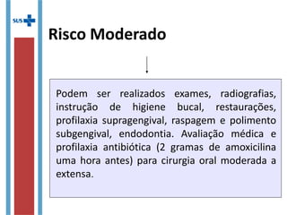Risco Moderado
Podem ser realizados exames, radiografias,
instrução de higiene bucal, restaurações,
profilaxia supragengival, raspagem e polimento
subgengival, endodontia. Avaliação médica e
profilaxia antibiótica (2 gramas de amoxicilina
uma hora antes) para cirurgia oral moderada a
extensa.
 