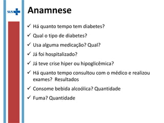Anamnese
 Há quanto tempo tem diabetes?
 Qual o tipo de diabetes?
 Usa alguma medicação? Qual?
 Já foi hospitalizado?
 Já teve crise hiper ou hipoglicêmica?
 Há quanto tempo consultou com o médico e realizou
exames? Resultados
 Consome bebida alcoólica? Quantidade
 Fuma? Quantidade
 