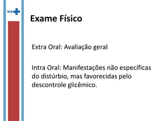 Exame Físico
Extra Oral: Avaliação geral
Intra Oral: Manifestações não específicas
do distúrbio, mas favorecidas pelo
descontrole glicêmico.
 