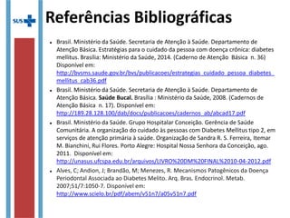 Referências Bibliográficas

Brasil. Ministério da Saúde. Secretaria de Atenção à Saúde. Departamento de
Atenção Básica. Estratégias para o cuidado da pessoa com doença crônica: diabetes
mellitus. Brasília: Ministério da Saúde, 2014. (Caderno de Atenção Básica n. 36)
Disponível em:
http://bvsms.saude.gov.br/bvs/publicacoes/estrategias_cuidado_pessoa_diabetes_mellit

Brasil. Ministério da Saúde. Secretaria de Atenção à Saúde. Departamento de
Atenção Básica. Saúde Bucal. Brasília : Ministério da Saúde, 2008. (Cadernos de
Atenção Básica n. 17). Disponível em:
http://189.28.128.100/dab/docs/publicacoes/cadernos_ab/abcad17.pdf

Brasil. Ministério da Saúde. Grupo Hospitalar Conceição. Gerência de Saúde
Comunitária. A organização do cuidado às pessoas com Diabetes Mellitus tipo 2, em
serviços de atenção primária à saúde. Organização de Sandra R. S. Ferreira, Itemar
M. Bianchini, Rui Flores. Porto Alegre: Hospital Nossa Senhora da Conceição, ago.
2011.

Alves, C; Andion, J; Brandão, M; Menezes, R. Mecanismos Patogênicos da Doença
Periodontal Associada ao Diabetes Melito. Arq. Bras. Endocrinol. Metab.
2007;51/7:1050-7. Disponível em:
http://www.scielo.br/pdf/abem/v51n7/a05v51n7.pdf
 