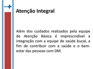Atenção Integral
Além dos cuidados realizados pela equipe
de Atenção Básica é imprescindível a
integração com a equipe de saúde bucal, a
fim de contribuir com a saúde e o bem-
estar das pessoas com DM.
 