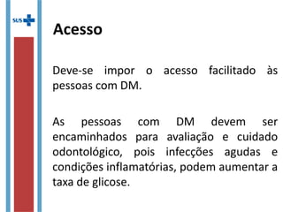 Acesso
Deve-se impor o acesso facilitado às
pessoas com DM.
As pessoas com DM devem ser
encaminhados para avaliação e cuidado
odontológico, pois infecções agudas e
condições inflamatórias, podem aumentar
a taxa de glicose.
 