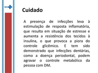 Cuidado
A presença de infecções leva à
estimulação de resposta inflamatória,
que resulta em situação de estresse e
aumenta a resistência dos tecidos à
insulina, o que provoca a piora do
controle glicêmico. E tem sido
demonstrado que infecções dentárias,
como a doença periodontal, podem
agravar o controle metabólico da
pessoa com DM.
 