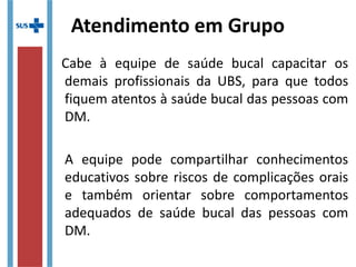 Atendimento em Grupo
Cabe à equipe de saúde bucal capacitar os
demais profissionais da UBS, para que todos
fiquem atentos à saúde bucal das pessoas com
DM.
A equipe pode compartilhar conhecimentos
educativos sobre riscos de complicações orais
e também orientar sobre comportamentos
adequados de saúde bucal das pessoas com
DM.
 
