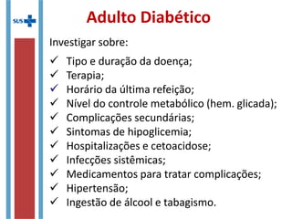 Adulto Diabético
Investigar sobre:
 Tipo e duração da doença;
 Terapia;
 Horário da última refeição;
 Nível do controle metabólico (hem. glicada);
 Complicações secundárias;
 Sintomas de hipoglicemia;
 Hospitalizações e cetoacidose;
 Infecções sistêmicas;
 Medicamentos para tratar complicações;
 Hipertensão;
 Ingestão de álcool e tabagismo.
 