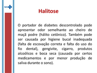 Halitose
O portador de diabetes descontrolado pode
apresentar odor semelhante ao cheiro de
maçã podre (hálito cetônico). Também pode
ser causada por higiene bucal inadequada
(falta de escovação correta e falta do uso do
fio dental), gengivite, cigarro, produtos
alcoólicos e boca seca (causada por certos
medicamentos e por menor produção de
saliva durante o sono).
 