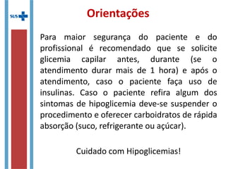 Orientações
Para maior segurança do paciente e do
profissional é recomendado que se solicite
glicemia capilar antes, durante (se o
atendimento durar mais de 1 hora) e após o
atendimento, caso o paciente faça uso de
insulinas. Caso o paciente refira algum dos
sintomas de hipoglicemia deve-se suspender o
procedimento e oferecer carboidratos de rápida
absorção (suco, refrigerante ou açúcar).
Cuidado com Hipoglicemias!
 