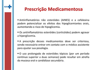 Prescrição Medicamentosa
 Antiinflamatórios não esteróides (AINES) e a cefalexina
podem potencializar os efeitos dos hipoglicemiantes orais,
aumentando o risco de hipoglicemia.
 Os antiinflamatórios esteróides (corticóides) podem agravar
a hiperglicemia.
 A prescrição desses medicamentos deve ser criteriosa,
sendo necessário entrar em contato com o médico assistente
para ajustar sua posologia.
 O uso prolongado de esteróides tópicos (por um período
contínuo superior a duas semanas) pode resultar em atrofia
da mucosa oral e candidíase secundária.
 
