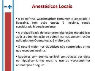 Anestésicos Locais
• A epinefrina, vasoconstritor comumente associado à
lidocaína, tem ação oposta à insulina, sendo
considerada hiperglicemiante.
• A probabilidade de ocorrerem alterações metabólicas
após a administração de epinefrina, nas concentrações
utilizadas em Odontologia, é muito baixa.
• O risco é maior nos diabéticos não controlados e nos
que recebem insulina.
• Naqueles com doença estável, controlados por dieta
ou hipoglicemiantes orais, o uso de vasoconstritor
adrenérgico é seguro.
 