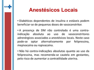 Anestésicos Locais
• Diabéticos dependentes de insulina e estáveis podem
beneficiar-se de pequenas doses de vasoconstritor.
• A presença de DM não controlado é uma contra-
indicação absoluta ao uso de vasoconstritores
adrenérgicos associados a anestésicos locais. Neste caso
pode-se optar alternativamente por felipressina,
mepivacaína ou ropivacaína.
• Não há contra-indicações absolutas quanto ao uso da
felipressina, mas recomenda-se cautela em gestantes,
pelo risco de aumentar a contratilidade uterina.
 
