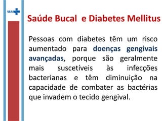Saúde Bucal e Diabetes Mellitus
Pessoas com diabetes têm um risco
aumentado para doenças gengivais
avançadas, porque são geralmente
mais suscetíveis às infecções
bacterianas e têm diminuição na
capacidade de combater as bactérias
que invadem o tecido gengival.
 
